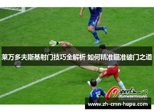 莱万多夫斯基射门技巧全解析 如何精准瞄准破门之道